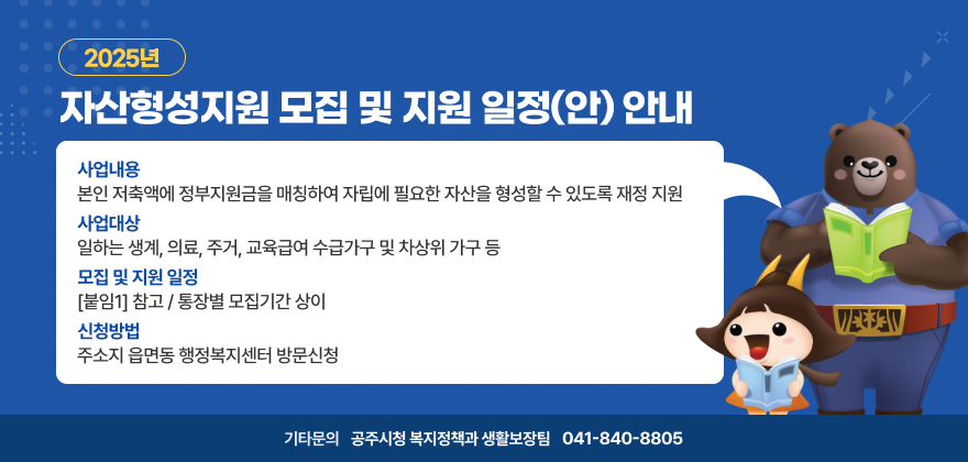 2025년 자산형성지원 모집 및 지원 일정(안) 안내
사업내용 : 본인 저축액에 정부지원금을 매칭하여 자립에 필요한 자산을 형성할 수 있도록 재정 지원
사업대상 : 일하는 생계, 의료, 주거, 교육급여 수급가구 및 차상위 가구 등 
모집 및 지원 일정 : [붙임1] 참고 / 통장별 모집기간 상이   
신청방법 : 주소지 읍면동 행정복지센터 방문신청
기타문의 : 공주시청 복지정책과 생활보장팀(041-840-8805)