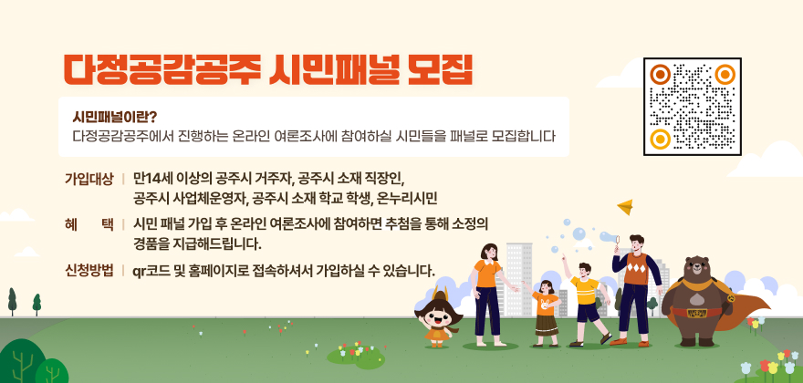 다정공감공주 시민패널 모집
시민패널이란? 다정공감공주에서 진행하는 온라인 여론조사에 참여하실 시민들을 패널로 모집합니다
가입대상 : 만14세 이상의 공주시 거주자, 공주시 소재 직장인, 공주시 사업체운영자, 공주시 소재 학교 학생, 온누리시민
혜택 : 시민 패널 가입 후 온라인 여론조사에 참여하면 추첨을 통해 소정의 경품을 지급해드립니다
신청방법 : qr코드 및 홈페이지로 접속하셔서 가입하실 수 있습니다
QR코드 : https://gonggam.gongju.go.kr/homepage/main