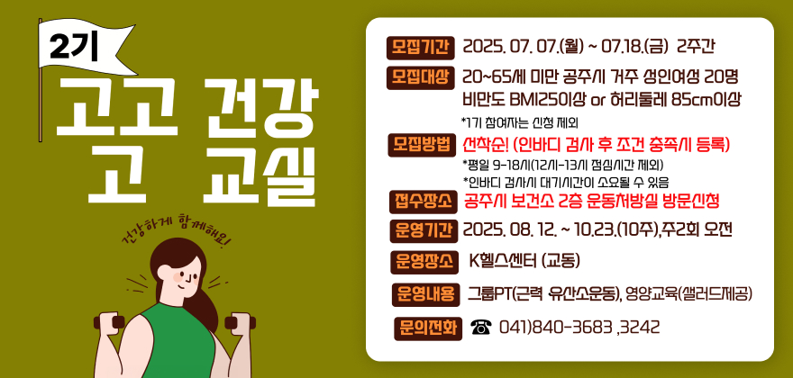 2기 고고 건강 고 교실 건강하게 함께해요!
모집기간 2025. 07. 07.(월) ~ 07.18.(금) 2주간
모집대상 20~65세 미만 공주시 거주 성인여성 20명
비만도 BMI250이상 or 허리둘레 85cm이상
*1기 참여자는 신청 제외
모집방법 선착순! (인바디 검사 후 조건 충족시 등록)
*평일 9-18시(12시~13시 점심시간 제외)
*인바디 검사시 대기시간이 소요될 수 있음
접수장소 공주시 보건소 2층 운동처방실 방문신청
운영기간 2025. 08. 12. ~ 10.23.(10주), 주2회 오전
운영장소 K헬스센터 (교동)
운영내용 그룹PT(근력 유산소운동), 영양교육(샐러드제공)
문의전화 041)840-3683,3242