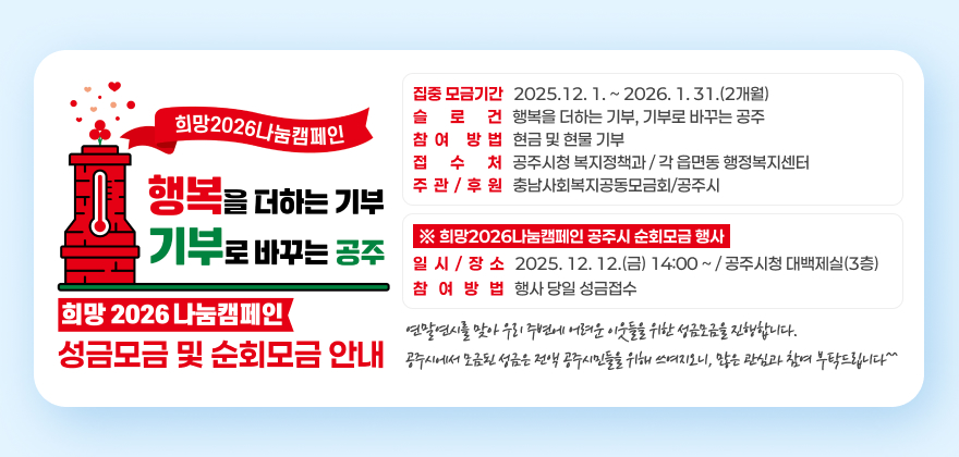 희망2026나눔캠페인 성금모금 및 순회모금 안내
□ 집중 모금기간 : 2025.12. 1. ~ 2026. 1. 31.(2개월)
□ 슬 로 건 : 행복을 더하는 기부, 기부로 바꾸는 공주
□ 참여 방법 : 현금 및 현물 기부
□ 접 수 처 : 공주시청 복지정책과 / 각 읍면동 행정복지센터
□ 주관/후원 : 충남사회복지공동모금회/공주시
※ 희망2026나눔캠페인 공주시 순회모금 행사
▶ 일시/장소 : 2025. 12. 12.(금) 14:00 ~ / 공주시청 대백제실(3층)
▶ 참여방법 : 행사 당일 성금접수
연말연시를 맞아 우리 주변에 어려운 이웃들을 위한 성금모금을 진행합니다.
공주시에서 모금된 성금은 전액 공주시민들을 위해 쓰여지오니, 많은 관심과 참여 부탁드립니다