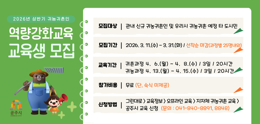 2026년 상반기 귀농귀촌인 역량강화교육 교육생 모집

모집대상: 관내 신규 귀농귀촌인 및 우리시 귀농귀촌 예정 타 도시민
모집기간: 2026년 3월 11일(수) ~ 3월 31일(화) / 선착순 마감 (과정별 25명 내외)
교육기간:
귀촌과정 4월 6일(월) ~ 4월 8일(수) / 3일, 20시간
귀농과정 4월 13일(월) ~ 4월 15일(수) / 3일, 20시간
참가비용: 무료 (단, 숙식 미제공)
신청방법:
그린대로 교육정보 > 오프라인 교육 > 지자체 귀농귀촌 교육 > 공주시 교육 신청
문의: 041-840-8891, 8848
공주시