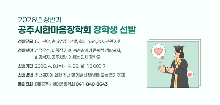 2026년 상반기 공주시한마음장학회 장학생 선발
1. 선발규모 : 6개 분야, 총 577명 선발, 최대 454,200천원 지원
2. 선발분야 : 성적우수, 이통장 자녀, 농촌살리기 중학생 생활복지, 희망복지, 공주사랑, 예체능 인재 장학금
3. 신청기간 : 2026. 4. 8.(수) ~ 4. 28.(화) 18:00까지
4. 신청방법 : 추천권자에 의한 추천 및 개별신청(방문 또는 등기우편)
5. 문의전화 : (재)공주시한마음장학회 041-840-8643