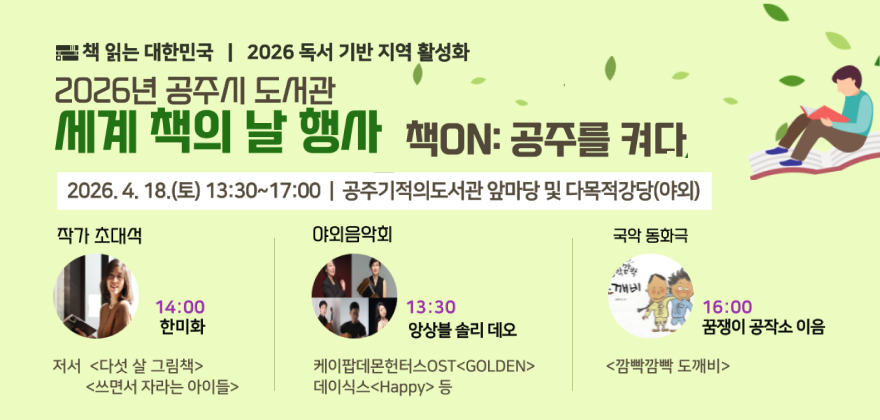 책 읽는 대한민국 2026 독서 기반 지역 활성화
2026년 공주시 도서관 세계 책의 날 행사 책ON : 공주를 켜다
2026.4.18.(토) 13:30~17:00/ 공주기적의도서관 앞마당 및 다목적강당(야외)
작가 초대석 - 14:00 한미화 저서 다섯살 그림책, 쓰면서 자라는 아이들
야외음악회 - 13:30 앙상블 솔리 데오 케이팝데몬헌터스OST golden, 데이식스 happy 등
국악 동화극 - 16:00 꿈쟁이 공작소 이음 깜빡깜빡 도깨비