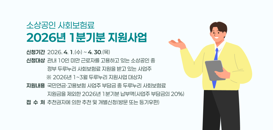 소상공인 사회보험료 2026년 1분기분 지원사업
2. 신청기간 : 2026. 4. 1.(수) ~ 4. 30.(목)
3. 신청대상 : 관내 10인 미만 근로자를 고용하고 있는 소상공인 중 정부 두루누리 사회보험료 지원을 받고 있는 사업주
※ 2026년 1~3월 두루누리 지원사업 대상자
4. 지원내용 : 국민연금·고용보험 사업주 부담금 중 두루누리 사회보험료 지원금을 제외한 2026년 1분기분 납부액(사업주 부담금의 20%)
5. 접 수 처 : 사업장 소재 읍·면·동 행정복지센터