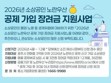 2026년 소상공인 노란우산
공제 가입 장려금 지원사업
소상공인의 폐업·노령 등 생계위협에 대비하기 위한 ｢2026년
소상공인 노란우산 공제 가입 장려금 지원사업｣을 아래와 같이
추진하오니, 관심있는 소상공인의 많은 신청 부탁드립니다.
신청기간  2026년 4월 ~ 12월 * 당해예산 소진 예상시점부터 신청 접수 중단
지원대상  공주시 연매출 3억원 이하 2026년 노란우산 공제 신규 가입 소상공인
지원내용  매월 공제부금 납입 시 월 3만원 장려금 적립(최대 12개월, 36만원)
신청방법  금융기관 및 노란우산 누리집(https://www.8899.or.kr)에서 신청
                  * 공제 가입 후 30일 이내 장려금 신청(청약서에 장려금 신청 체크)
문  의  처  중소기업중앙회 콜센터 1666-9988