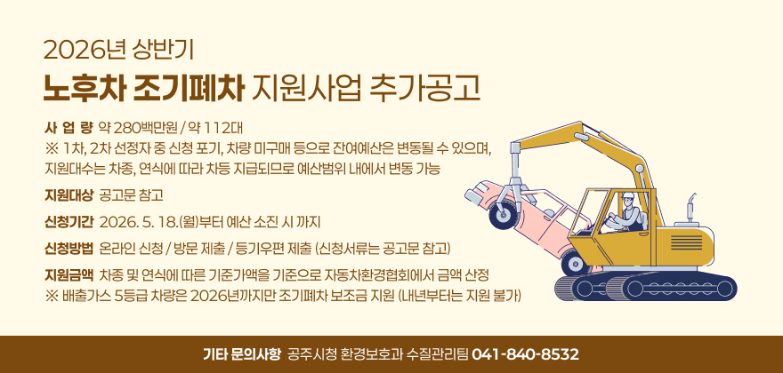 2026년 상반기 노후차 조기폐차 지원사업 추가공고
사  업  량  약 280백만원 / 약 112대 ※ 1차, 2차 선정자 중 신청 포기, 차량 미구매 등으로 잔여예산은 변동될 수 있으며,                
지원대수는 차종, 연식에 따라 차등 지급되므로 예산범위 내에서 변동 가능
지원대상  공고문 참고
신청기간  2026. 5. 18.(월)부터 예산 소진 시 까지
신청방법  온라인 신청 / 방문 제출 / 등기우편 제출 (신청서류는 공고문 참고)
지원금액  차종 및 연식에 따른 기준가액을 기준으로 자동차환경협회에서 금액 산정
※ 배출가스 5등급 차량은 2026년까지만 조기폐차 보조금 지원 (내년부터는 지원 불가)
기타 문의사항  공주시청 환경보호과 수질관리팀 041-840-8532