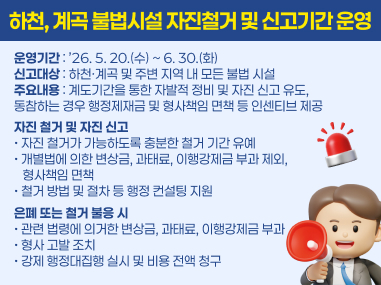 운영기간 : ’26. 5. 20.(수) ~ 6. 30.(화) 신고대상 : 하천·계곡 및 주변 지역 내 모든 불법 시설 주요내용 : 계도기간을 통한 자발적 정비 및 자진 신고 유도, 
동참하는 경우 행정제재금 및 형사책임 면책 등 인센티브 제공
자진 철거 및 자진 신고 • 자진 철거가 가능하도록 충분한 철거 기간 유예 • 개별법에 의한 변상금, 과태료, 이행강제금 부과 제외, 
   형사책임 면책 • 철거 방법 및 절차 등 행정 컨설팅 지원
은폐 또는 철거 불응 시 • 관련 법령에 의거한 변상금, 과태료, 이행강제금 부과 • 형사 고발 조치 • 강제 행정대집행 실시 및 비용 전액 청구