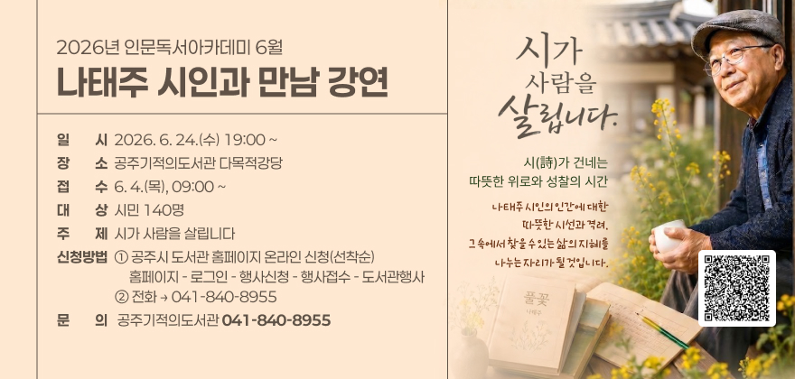 2026년 인문독서아카데미 6월
나태주 시인과 만남 강연

일시 2026. 6. 24.(수) 19:00 ~
장소 공주기적의도서관 다목적강당
접수 6. 4.(목), 09:00 ~
대상 시민 140명
주제 시가 사람을 살립니다
신청방법 ① 공주시 도서관 홈페이지 온라인 신청(선착순)
홈페이지 - 로그인 - 행사신청 - 행사접수 - 도서관행사
② 전화 → 041-840-8955
문의 공주기적의도서관 041-840-8955

시가 사람을 살립니다.
시(詩)가 건네는 따뜻한 위로와 성찰의 시간
나태주 시인의 인간에 대한 따뜻한 시선과 격려, 그 속에서 찾을 수 있는 삶의 지혜를 나누는 자리가 될 것입니다.