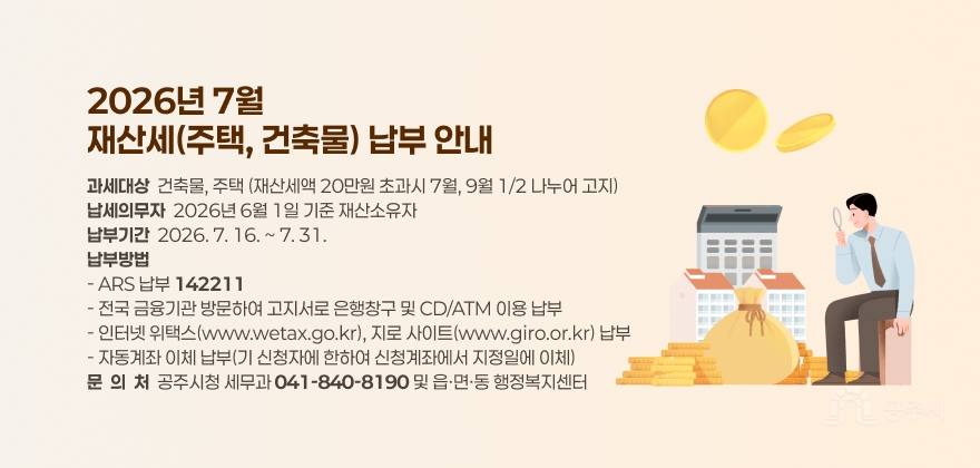 2026년 7월
재산세(주택, 건축물) 납부 안내
과세대상  건축물, 주택 (재산세액 20만원 초과시 7월, 9월 1/2 나누어 고지) 납세의무자  2026년 6월 1일 기준 재산소유자 납부기간  2026. 7. 16. ~ 7. 31. 납부방법 - ARS 납부 142211 - 전국 금융기관 방문하여 고지서로 은행창구 및 CD/ATM 이용 납부 - 인터넷 위택스(www.wetax.go.kr), 지로 사이트(www.giro.or.kr) 납부 - 자동계좌 이체 납부(기 신청자에 한하여 신청계좌에서 지정일에 이체) 문  의  처  공주시청 세무과 041-840-8190 및 읍·면·동 행정복지센터