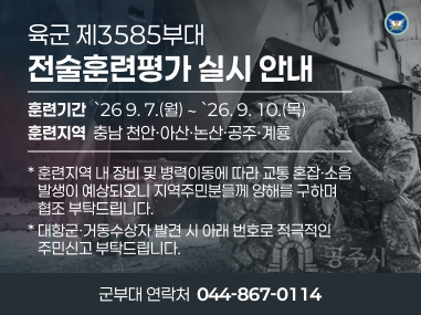 육군 제3585부대
전술훈련평가 실시 안내
훈련기간  `26 9. 7.(월) ∼ `26. 9. 10.(목)
훈련지역  충남 천안ㆍ아산ㆍ논산ㆍ공주ㆍ계룡
* 훈련지역 내 장비 및 병력이동에 따라 교통 혼잡·소음
   발생이 예상되오니 지역주민분들께 양해를 구하며
   협조 부탁드립니다.
* 대항군ㆍ거동수상자 발견 시 아래 번호로 적극적인
   주민신고 부탁드립니다.
군부대 연락처  044-867-0114