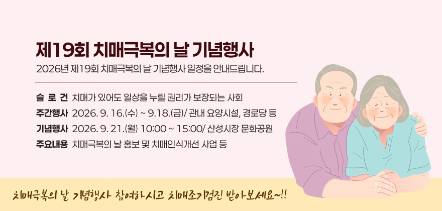 제19회 치매극복의 날 기념행사
2026년 제19회 치매극복의 날 기념행사 일정을 안내드립니다.
슬로건: 치매가 있어도 일상을 누릴 권리가 보장되는 사회
주간행사 : 2026. 9. 16.(수) ~ 9.18.(금)/ 관내 요양시설, 경로당 등
기념행사 : 2026. 9. 21.(월) 10:00 ~ 15:00/ 산성시장 문화공원
주요내용 : 치매극복의 날 홍보 및 치매인식개선 사업 등
치매극복의 날 기념행사 참여하시고 치매조기검진 받아보세요~!!