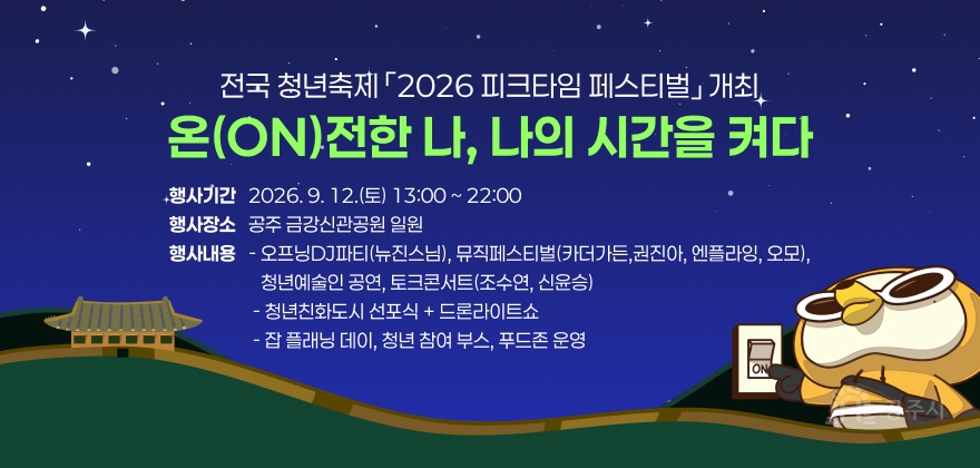 온(ON)전한 나, 나의 시간을 켜다
전국 청년축제 「2026 피크타임 페스티벌」 개최
행사기간   2026. 9. 12.(토) 13:00 ~ 22:00 행사장소   공주 금강신관공원 일원 행사내용   - 오프닝DJ파티(뉴진스님), 뮤직페스티벌(카더가든,권진아, 엔플라잉, 오모),
                      청년예술인 공연, 토크콘서트(조수연, 신윤승)                     - 청년친화도시 선포식 + 드론라이트쇼                     - 잡 플래닝 데이, 청년 참여 부스, 푸드존 운영