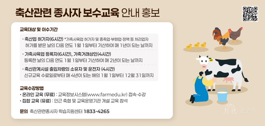 축산관련 종사자 보수교육 안내 홍보
축산업 허가자(6시간)
*가축사육업 허가자 및 종축업부화업·정액 등 처리업자
:허가를 받은 날의 다음 연도 1월 1일부터 기산하여
매 1년이 되는 날까지
가축사육 등록자(6시간), 가축거래상인(4시간)
: 등록한 날의 다음 연도 1월 1일부터 기산하여 매 2년이 되는 날까지
축산관계시설 출입차량의 소유자 및 운전자 (4시간)
: 신규교육수료일로부터 매 4년이 되는 해의 1월 1일부터
12월 31일까지
교육수강방법
온라인교육 (무료) : 교육정보시스템(www.farmedu.kr) 접속수강
집합교육 (유료):인근 축협 및 교육운영기관개설 교육 참석
문의 축산관련종사자 학습지원센터 1833-4265