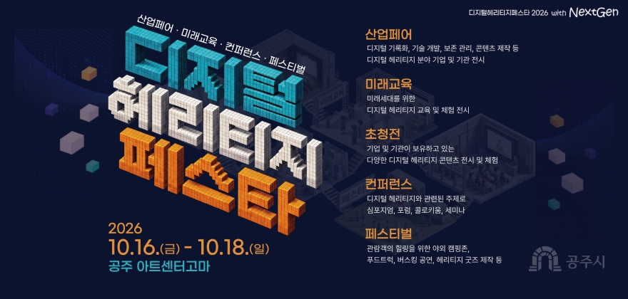 디지털헤리티지페스타 2026 with NextGen

산업페어 · 미래교육 · 컨퍼런스 · 페스티벌
디지털
헤리티지
페스타

2026
10.16.(금) - 10.18.(일)
공주 아트센터고마

산업페어
디지털 기록화, 기술 개발, 보존 관리, 콘텐츠 제작 등
디지털 헤리티지 분야 기업 및 기관 전시

미래교육
미래세대를 위한
디지털 헤리티지 교육 및 체험 전시

초청전
기업 및 기관이 보유하고 있는
다양한 디지털 헤리티지 콘텐츠 전시 및 체험

컨퍼런스
디지털 헤리티지와 관련된 주제로
심포지엄, 포럼, 콜로키움, 세미나

페스티벌
관람객의 힐링을 위한 야외 캠핑존,
푸드트럭, 버스킹 공연, 헤리티지 굿즈 제작 등