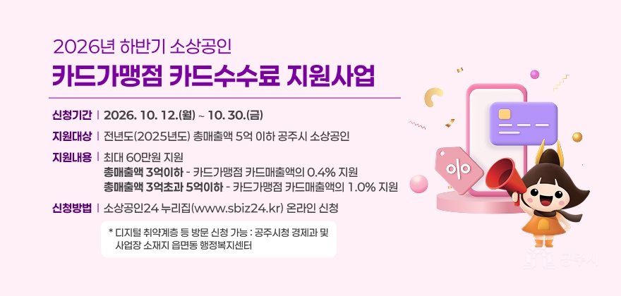 2026년 하반기 소상공인 카드가맹정 카드수수료 지원사업
나. 신청기간 : 2026. 10. 12.(월) ∼ 10. 30.(금)
다. 지원대상 : 전년도(2025년도) 총매출액 5억 이하 공주시 소상공인
라. 지원내용 : 최대 60만원 지원
- (총매출액 3억이하) 카드가맹점 카드매출액의 0.4% 지원
- (총매출액 3억초과 5억이하) 카드가맹점 카드매출액의 1.0% 지원
마. 신청방법 : 소상공인24 누리집(www.sbiz24.kr) 온라인 신청
* 디지털 취약계층 등 방문 신청 가능 : 공주시청 경제과 및 사업장 소재지 읍면동 행정복지센터