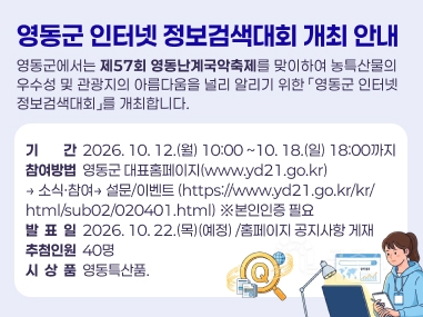 영동군에서는 제57회 영동난계국악축제를 맞이하여 농특산물의 우수성 및 관광지의 아름다움을 널리 알리기 위한 「영동군 인터넷 정보검색대회」를 개최합니다.
가. 기 간: 2026. 10. 12.(월) 10:00 ~10. 18.(일) 18:00까지
나. 참여방법: 영동군 대표홈페이지(www.yd21.go.kr)→ 소식·참여→ 설문/이벤트
(https://www.yd21.go.kr/kr/html/sub02/020401.html)
※본인인증 필요
다. 발 표 일: 2026. 10. 22.(목)(예정) /홈페이지 공지사항 게재
라. 추첨인원: 40명
마. 시 상 품: 영동특산품.