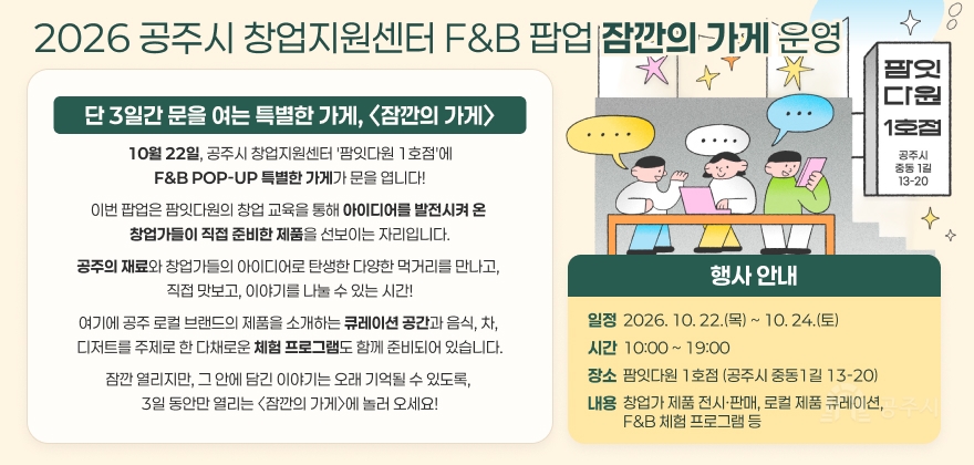 2026 공주시 창업지원센터 F&B 팝업 잠깐의 가게 운영
단 3일간 문을 여는 특별한 가게, 〈잠깐의 가게〉
10월 22일, 공주시 창업지원센터 '팜잇다원 1호점'에
F&B POP-UP 특별한 가게가 문을 엽니다!
이번 팝업은 팜잇다원의 창업 교육을 통해 아이디어를 발전시켜 온 
창업가들이 직접 준비한 제품을 선보이는 자리입니다.
공주의 재료와 창업가들의 아이디어로 탄생한 다양한 먹거리를 만나고, 
직접 맛보고, 이야기를 나눌 수 있는 시간!
행사 안내
여기에 공주 로컬 브랜드의 제품을 소개하는 큐레이션 공간과 음식, 차, 디저트를
주제로 한 다채로운 체험 프로그램도 함께 준비되어 있습니다. 잠깐 열리지만, 그 안에 담긴 이야기는 오래 기억될 수 있도록, 3일 동안만 열리는
〈잠깐의 가게〉에 놀러 오세요!
일정
2026. 10. 22.(목) ~ 10. 24.(토)
시간
10:00 ~ 19:00
장소
팜잇다원 1호점 (공주시 중동1길 13-20)
내용
창업가 제품 전시·판매, 로컬 제품 큐레이션, F&B 체험 프로그램 등