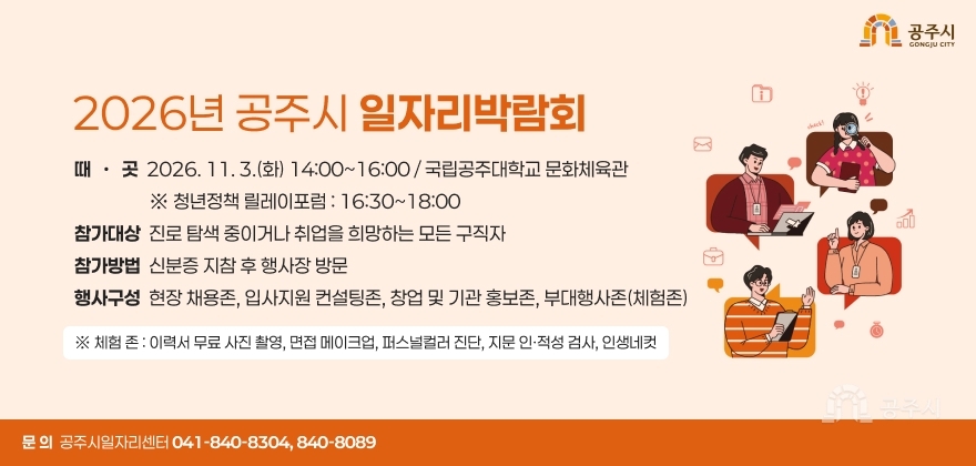 2026년 공주시 일자리박람회
□ 때 · 곳 : 2026. 11. 3.(화) 14:00~16:00 / 국립공주대학교 문화체육관
※ 청년정책 릴레이포럼 : 16:30~18:00
□ 참가대상 : 진로 탐색 중이거나 취업을 희망하는 모든 구직자
□ 참가방법 : 신분증 지참 후 행사장 방문
□ 행사구성 : 현장 채용존, 입사지원 컨설팅존, 창업 및 기관 홍보존, 부대행사존(체험존)
※ 체험 존 : 이력서 무료 사진 촬영, 면접 메이크업, 퍼스널컬러 진단, 지문 인·적성 검사, 인생네컷
□ 문 의 : 공주시일자리센터 ☎041-840-8304, 840-8089